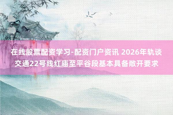 在线股票配资学习-配资门户资讯 2026年轨谈交通22号线红庙至平谷段基本具备敞开要求