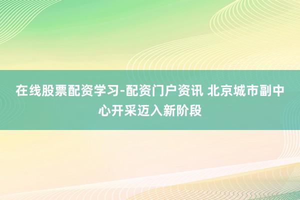 在线股票配资学习-配资门户资讯 北京城市副中心开采迈入新阶段