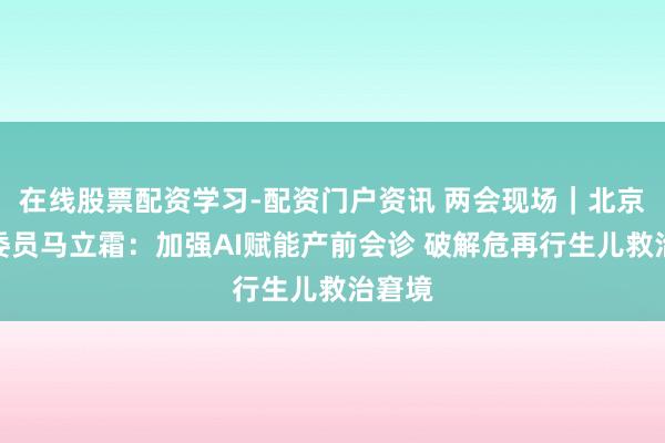 在线股票配资学习-配资门户资讯 两会现场｜北京政协委员马立霜：加强AI赋能产前会诊 破解危再行生儿救治窘境