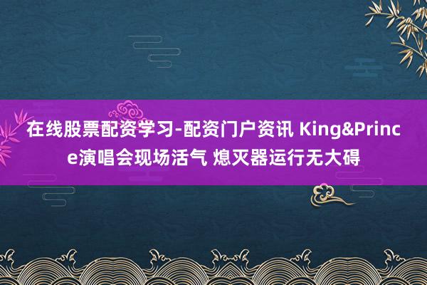 在线股票配资学习-配资门户资讯 King&Prince演唱会现场活气 熄灭器运行无大碍