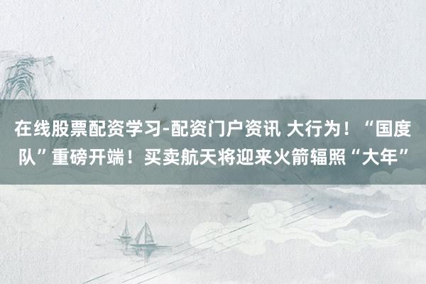 在线股票配资学习-配资门户资讯 大行为！“国度队”重磅开端！买卖航天将迎来火箭辐照“大年”