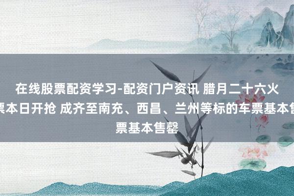 在线股票配资学习-配资门户资讯 腊月二十六火车票本日开抢 成齐至南充、西昌、兰州等标的车票基本售罄