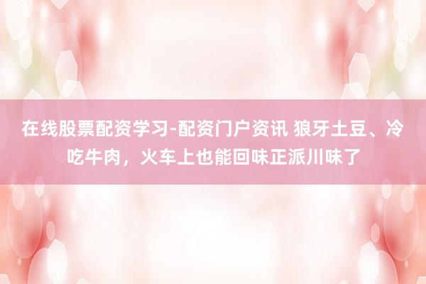 在线股票配资学习-配资门户资讯 狼牙土豆、冷吃牛肉，火车上也能回味正派川味了