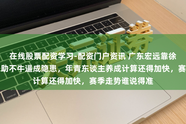 在线股票配资学习-配资门户资讯 广东宏远靠徐杰硬扛全场，外助不牛逼成隐患，年青东谈主养成计算还得加快，赛季走势谁说得准