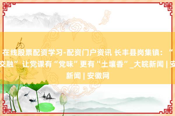 在线股票配资学习-配资门户资讯 长丰县岗集镇：“三个交融” 让党课有“党味”更有“土壤香”_大皖新闻 | 安徽网