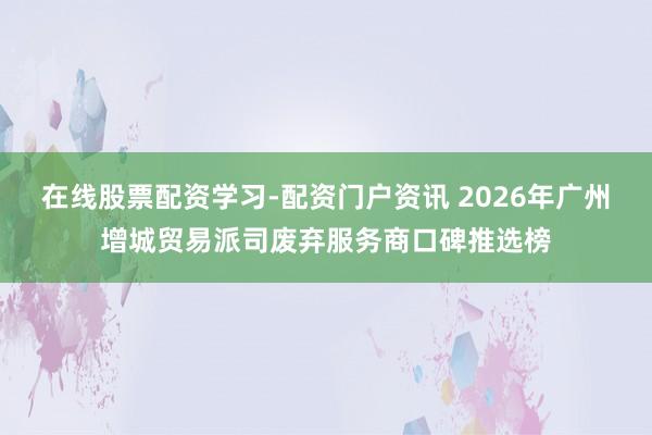 在线股票配资学习-配资门户资讯 2026年广州增城贸易派司废弃服务商口碑推选榜