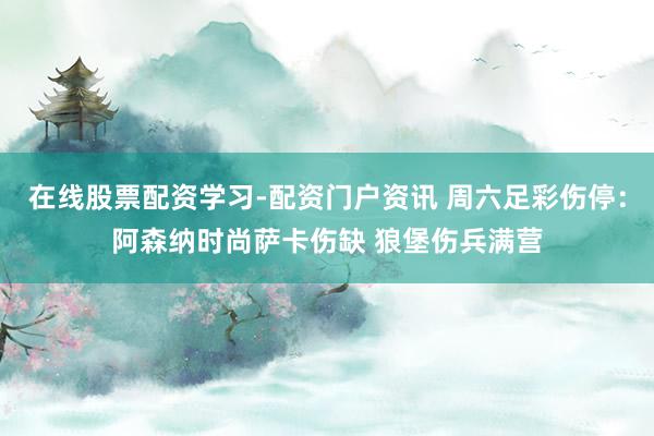 在线股票配资学习-配资门户资讯 周六足彩伤停：阿森纳时尚萨卡伤缺 狼堡伤兵满营