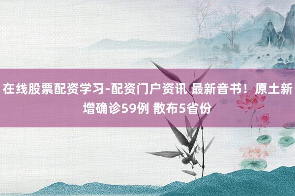 在线股票配资学习-配资门户资讯 最新音书！原土新增确诊59例 散布5省份