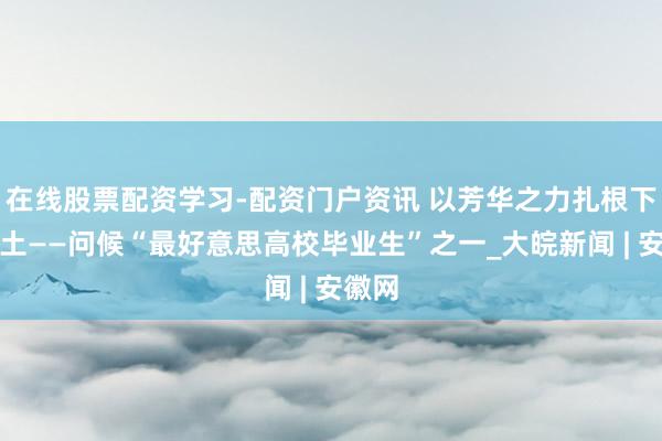 在线股票配资学习-配资门户资讯 以芳华之力扎根下层热土——问候“最好意思高校毕业生”之一_大皖新闻 | 安徽网