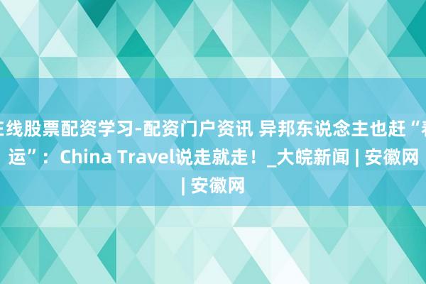 在线股票配资学习-配资门户资讯 异邦东说念主也赶“春运”：China Travel说走就走！_大皖新闻 | 安徽网