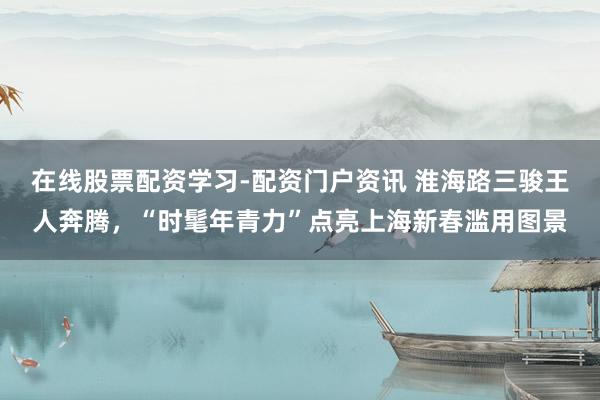 在线股票配资学习-配资门户资讯 淮海路三骏王人奔腾，“时髦年青力”点亮上海新春滥用图景