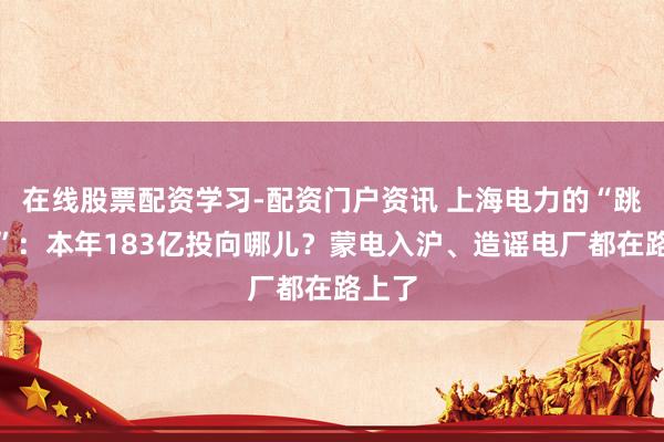 在线股票配资学习-配资门户资讯 上海电力的“跳一跳”：本年183亿投向哪儿？蒙电入沪、造谣电厂都在路上了