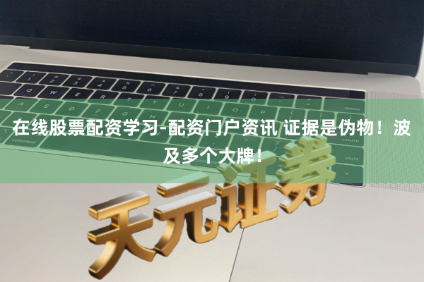 在线股票配资学习-配资门户资讯 证据是伪物！波及多个大牌！