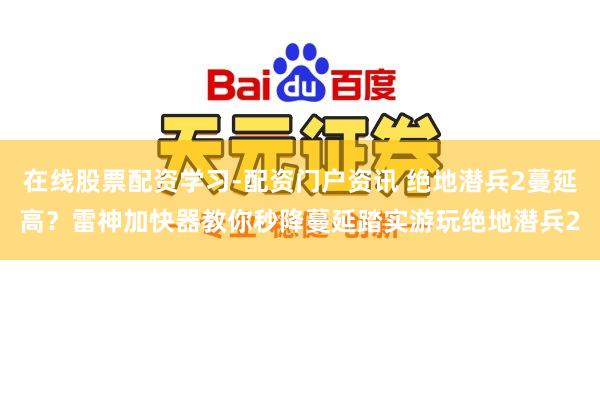在线股票配资学习-配资门户资讯 绝地潜兵2蔓延高？雷神加快器教你秒降蔓延踏实游玩绝地潜兵2