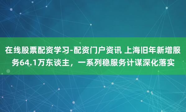在线股票配资学习-配资门户资讯 上海旧年新增服务64.1万东谈主，一系列稳服务计谋深化落实