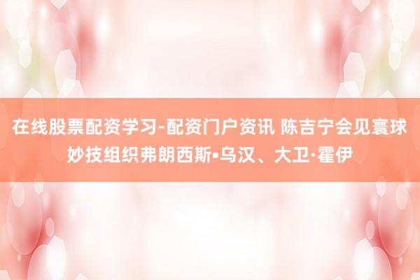 在线股票配资学习-配资门户资讯 陈吉宁会见寰球妙技组织弗朗西斯•乌汉、大卫·霍伊